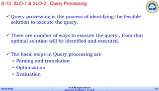  Query processing is the process of identifying the fessible
solution to execute the query.
 There are number of ways to execute the query , from that
optimal solution will be identified and executed.
 The basic steps in Query processing are
• Parsing and translation
• Optimization
• Evaluation
09-05-2024
Dr.B.Muruganantham
Associate Professor / C.Tech
130
S-13 SLO-1 & SLO-2 : Query Processing
 
