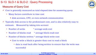 Measures of Query Cost
 Cost is generally measured as total elapsed time for answering query
• Many factors contribute to time cost
 disk accesses, CPU, or even network communication
 Typically disk access is the predominant cost, and is also relatively easy to
estimate. Measured by taking into account
• Number of seeks * average-seek-cost
• Number of blocks read * average-block-read-cost
• Number of blocks written * average-block-write-cost
 Cost to write a block is greater than cost to read a block
• data is read back after being written to ensure that the write was
successful
09-05-2024
Dr.B.Muruganantham
Associate Professor / C.Tech
135
S-13 SLO-1 & SLO-2 : Query Processing
 