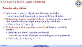 Selection using Indices
 Index scan – search algorithms that use an index
• selection condition must be on search-key of index.
 A2 (primary index, equality on key). Retrieve a single record
that satisfies the corresponding equality condition
• Cost = (hi + 1) * (tT + tS)
 A3 (primary index, equality on nonkey) Retrieve multiple
records.
• Records will be on consecutive blocks
 Let b = number of blocks containing matching records
• Cost = hi * (tT + tS) + tS + tT * b
09-05-2024
Dr.B.Muruganantham
Associate Professor / C.Tech
138
S-13 SLO-1 & SLO-2 : Query Processing
 