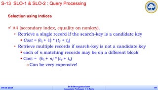 Selection using Indices
 A4 (secondary index, equality on nonkey).
• Retrieve a single record if the search-key is a candidate key
 Cost = (hi + 1) * (tT + tS)
• Retrieve multiple records if search-key is not a candidate key
 each of n matching records may be on a different block
 Cost = (hi + n) * (tT + tS)
oCan be very expensive!
09-05-2024
Dr.B.Muruganantham
Associate Professor / C.Tech
139
S-13 SLO-1 & SLO-2 : Query Processing
 