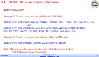 INSERT COMMAND
Example 1: To insert a record using all fields in EMP table
INSERT INTO EMP VALUES (7369, 'SMITH', 'CLERK', 7902, '17-12-1980‘, 800, NULL, 20);
(OR)
INSERT INTO EMP (EMPNO,ENAME,JOB,MGR,HIREDATE,SAL,COMM,DEPTNO)
VALUES (7369, 'SMITH', 'CLERK', 7902, '17-12-1980', 800, NULL, 20);
Example 2: To insert a record using selected fields in EMP table
INSERT INTO EMP (EMPNO, ENAME) VALUES (7499, 'ALLEN);
Note : When a record is inserted using selected fields, it must include
NOT NULL and Primary key fields.
09-05-2024
Dr.B.Muruganantham
Associate Professor / C.Tech
14
S-1 SLO-2 : Structure Creation, alternation
 