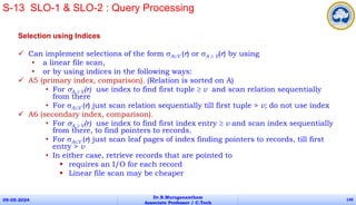 Selection using Indices
 Can implement selections of the form AV (r) or A  V(r) by using
• a linear file scan,
• or by using indices in the following ways:
 A5 (primary index, comparison). (Relation is sorted on A)
• For A  V(r) use index to find first tuple  v and scan relation sequentially
from there
• For AV (r) just scan relation sequentially till first tuple > v; do not use index
 A6 (secondary index, comparison).
• For A  V(r) use index to find first index entry  v and scan index sequentially
from there, to find pointers to records.
• For AV (r) just scan leaf pages of index finding pointers to records, till first
entry > v
• In either case, retrieve records that are pointed to
 requires an I/O for each record
 Linear file scan may be cheaper
09-05-2024
Dr.B.Muruganantham
Associate Professor / C.Tech
140
S-13 SLO-1 & SLO-2 : Query Processing
 