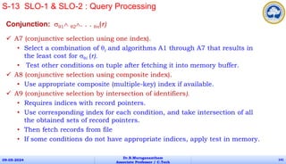 Conjunction: 1 2. . . n(r)
 A7 (conjunctive selection using one index).
• Select a combination of i and algorithms A1 through A7 that results in
the least cost for i (r).
• Test other conditions on tuple after fetching it into memory buffer.
 A8 (conjunctive selection using composite index).
• Use appropriate composite (multiple-key) index if available.
 A9 (conjunctive selection by intersection of identifiers).
• Requires indices with record pointers.
• Use corresponding index for each condition, and take intersection of all
the obtained sets of record pointers.
• Then fetch records from file
• If some conditions do not have appropriate indices, apply test in memory.
09-05-2024
Dr.B.Muruganantham
Associate Professor / C.Tech
141
S-13 SLO-1 & SLO-2 : Query Processing
 