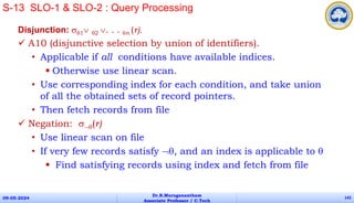 Disjunction: 1 2 . . . n (r).
 A10 (disjunctive selection by union of identifiers).
• Applicable if all conditions have available indices.
 Otherwise use linear scan.
• Use corresponding index for each condition, and take union
of all the obtained sets of record pointers.
• Then fetch records from file
 Negation: (r)
• Use linear scan on file
• If very few records satisfy , and an index is applicable to 
 Find satisfying records using index and fetch from file
09-05-2024
Dr.B.Muruganantham
Associate Professor / C.Tech
142
S-13 SLO-1 & SLO-2 : Query Processing
 