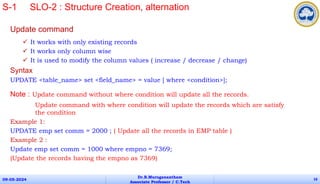 Update command
 It works with only existing records
 It works only column wise
 It is used to modify the column values ( increase / decrease / change)
Syntax
UPDATE <table_name> set <field_name> = value [ where <condition>];
Note : Update command without where condition will update all the records.
Update command with where condition will update the records which are satisfy
the condition
Example 1:
UPDATE emp set comm = 2000 ; ( Update all the records in EMP table )
Example 2 :
Update emp set comm = 1000 where empno = 7369;
(Update the records having the empno as 7369)
09-05-2024
Dr.B.Muruganantham
Associate Professor / C.Tech
16
S-1 SLO-2 : Structure Creation, alternation
 