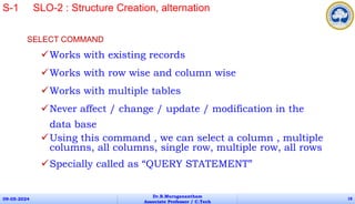 SELECT COMMAND
Works with existing records
Works with row wise and column wise
Works with multiple tables
Never affect / change / update / modification in the
data base
Using this command , we can select a column , multiple
columns, all columns, single row, multiple row, all rows
Specially called as “QUERY STATEMENT”
09-05-2024
Dr.B.Muruganantham
Associate Professor / C.Tech
18
S-1 SLO-2 : Structure Creation, alternation
 