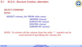 SELECT COMMAND
Syntax
SELECT column_list FROM table-name
[WHERE Clause]
[GROUP BY clause]
[HAVING clause]
[ORDER BY clause];
NOTE : To retrieve all the column from the table ‘ * ’ symbol can be
used instead of specifying the column_list.
09-05-2024
Dr.B.Muruganantham
Associate Professor / C.Tech
19
S-1 SLO-2 : Structure Creation, alternation
 