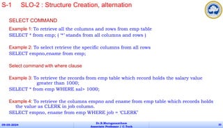SELECT COMMAND
Example 1: To retrieve all the columns and rows from emp table
SELECT * from emp; ( ‘*’ stands from all columns and rows )
Example 2: To select retrieve the specific columns from all rows
SELECT empno,ename from emp;
Select command with where clause
Example 3: To retrieve the records from emp table which record holds the salary value
greater than 1000;
SELECT * from emp WHERE sal> 1000;
Example 4: To retrieve the columns empno and ename from emp table which records holds
the value as CLERK in job column.
SELECT empno, ename from emp WHERE job = ‘CLERK’
09-05-2024
Dr.B.Muruganantham
Associate Professor / C.Tech
20
S-1 SLO-2 : Structure Creation, alternation
 