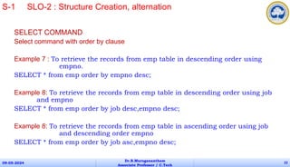 SELECT COMMAND
Select command with order by clause
Example 7 : To retrieve the records from emp table in descending order using
empno.
SELECT * from emp order by empno desc;
Example 8: To retrieve the records from emp table in descending order using job
and empno
SELECT * from emp order by job desc,empno desc;
Example 8: To retrieve the records from emp table in ascending order using job
and descending order empno
SELECT * from emp order by job asc,empno desc;
09-05-2024
Dr.B.Muruganantham
Associate Professor / C.Tech
22
S-1 SLO-2 : Structure Creation, alternation
 