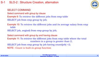 SELECT COMMAND
Select command with group by clause
Example 9: To retrieve the different jobs from emp table
SELECT job from emp group by job;
Example 10: To retrieve the different jobs and its average salary from emp
table
SELECT job, avg(sal) from emp group by job;
Select command with group by and having clause
Example 11: To retrieve the different jobs from emp table where the total
numbers in a group is greater than 2;
SELECT job from emp group by job having count(job) >2;
NOTE : Count is built-in group function
09-05-2024
Dr.B.Muruganantham
Associate Professor / C.Tech
23
S-1 SLO-2 : Structure Creation, alternation
 