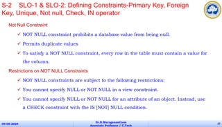 Not Null Constraint
 NOT NULL constraint prohibits a database value from being null.
 Permits duplicate values
 To satisfy a NOT NULL constraint, every row in the table must contain a value for
the column.
Restrictions on NOT NULL Constraints
 NOT NULL constraints are subject to the following restrictions:
 You cannot specify NULL or NOT NULL in a view constraint.
 You cannot specify NULL or NOT NULL for an attribute of an object. Instead, use
a CHECK constraint with the IS [NOT] NULL condition.
09-05-2024
Dr.B.Muruganantham
Associate Professor / C.Tech
27
S-2 SLO-1 & SLO-2: Defining Constraints-Primary Key, Foreign
Key, Unique, Not null, Check, IN operator
 