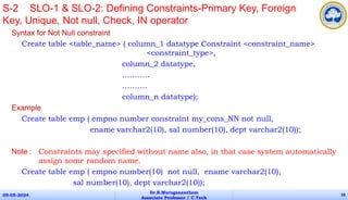 Syntax for Not Null constraint
Create table <table_name> ( column_1 datatype Constraint <constraint_name>
<constraint_type>,
column_2 datatype,
………..
……….
column_n datatype);
Example
Create table emp ( empno number constraint my_cons_NN not null,
ename varchar2(10), sal number(10), dept varchar2(10));
Note : Constraints may specified without name also, in that case system automatically
assign some random name.
Create table emp ( empno number(10) not null, ename varchar2(10),
sal number(10), dept varchar2(10));
09-05-2024
Dr.B.Muruganantham
Associate Professor / C.Tech
28
S-2 SLO-1 & SLO-2: Defining Constraints-Primary Key, Foreign
Key, Unique, Not null, Check, IN operator
 