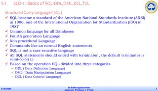 Structured Query Language ( SQL)
 SQL became a standard of the American National Standards Institute (ANSI)
in 1986, and of the International Organization for Standardization (ISO) in
1987
 Common language for all Databases
 Fourth generation Language
 Non procedural Language
 Commands like an normal English statements
 SQL is not a case sensitive language
 All SQL statements should ended with terminator , the default terminator is
semi-colon (;)
 Based on the operation SQL divided into three categories
– DDL ( Data Definition Language)
– DML ( Data Manipulation Language)
– DCL ( Data Control Language)
5/9/2024
Dr.B.Muruganantham
Associate Professor / CTech
3
S-1 SLO-1 : Basics of SQL-DDL,DML,DCL,TCL
 