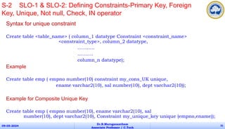 Syntax for unique constraint
Create table <table_name> ( column_1 datatype Constraint <constraint_name>
<constraint_type>, column_2 datatype,
………..
……….
column_n datatype);
Example
Create table emp ( empno number(10) constraint my_cons_UK unique,
ename varchar2(10), sal number(10), dept varchar2(10));
Example for Composite Unique Key
Create table emp ( empno number(10), ename varchar2(10), sal
number(10), dept varchar2(10), Constraint my_unique_key unique (empno,ename));
09-05-2024
Dr.B.Muruganantham
Associate Professor / C.Tech
31
S-2 SLO-1 & SLO-2: Defining Constraints-Primary Key, Foreign
Key, Unique, Not null, Check, IN operator
 