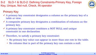 Primary Key
 A primary key constraint designates a column as the primary key of a
table or view.
 A composite primary key designates a combination of columns as the
primary key.
 A primary key constraint combines a NOT NULL and unique
constraint in one declaration
 Therefore, to satisfy a primary key constraint:
• No primary key value can appear in more than one row in the table.
• No column that is part of the primary key can contain a null.
09-05-2024
Dr.B.Muruganantham
Associate Professor / C.Tech
32
S-2 SLO-1 & SLO-2: Defining Constraints-Primary Key, Foreign
Key, Unique, Not null, Check, IN operator
 