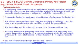 Foreign key constraint
 A foreign key constraint (also called a referential integrity constraint) designates
a column as the foreign key and establishes a relationship between that foreign
key and a specified primary or unique key, called the referenced key.
 A composite foreign key designates a combination of columns as the foreign key.
 The table or view containing the foreign key is called the child object, and the
table or view containing the referenced key is called the parent object.
 The foreign key and the referenced key can be in the same table or view.
 To satisfy a composite foreign key constraint, the composite foreign key must
refer to a composite unique key or a composite primary key in the parent table
or view, or the value of at least one of the columns of the foreign key must be
null.
 You can define multiple foreign keys in a table or view
09-05-2024
Dr.B.Muruganantham
Associate Professor / C.Tech
35
S-2 SLO-1 & SLO-2: Defining Constraints-Primary Key, Foreign
Key, Unique, Not null, Check, IN operator
 