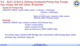 Syntax for Foreign Key
CREATE TABLE <child_table_name> ( column_1 datatype,
column_1 datatype ,
-------
Dept_id references <parent_table_name>
(Parent_table_Primary key));
Example
CREATE TABLE emp ( empno number (10) Primary key,
ename varchar2(25),
salary number(10,2),
dept_id references DEPT (DEPT_ID));
An entity emp created with foreign key constraint referencing dept entity
primary key attribute dept_id.
09-05-2024
Dr.B.Muruganantham
Associate Professor / C.Tech
37
S-2 SLO-1 & SLO-2: Defining Constraints-Primary Key, Foreign
Key, Unique, Not null, Check, IN operator
 