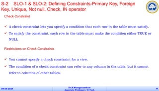 Check Constraint
 A check constraint lets you specify a condition that each row in the table must satisfy.
 To satisfy the constraint, each row in the table must make the condition either TRUE or
NULL
Restrictions on Check Constraints
 You cannot specify a check constraint for a view.
 The condition of a check constraint can refer to any column in the table, but it cannot
refer to columns of other tables.
09-05-2024
Dr.B.Muruganantham
Associate Professor / C.Tech
38
S-2 SLO-1 & SLO-2: Defining Constraints-Primary Key, Foreign
Key, Unique, Not null, Check, IN operator
 