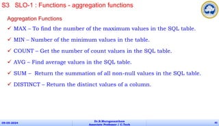 Aggregation Functions
 MAX – To find the number of the maximum values in the SQL table.
 MIN – Number of the minimum values in the table.
 COUNT – Get the number of count values in the SQL table.
 AVG – Find average values in the SQL table.
 SUM – Return the summation of all non-null values in the SQL table.
 DISTINCT – Return the distinct values of a column.
09-05-2024
Dr.B.Muruganantham
Associate Professor / C.Tech
40
S3 SLO-1 : Functions - aggregation functions
 