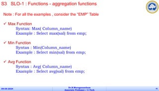 Note : For all the examples , consider the “EMP” Table
 Max Function
Syntax: Max( Column_name)
Example : Select max(sal) from emp;
 Min Function
Syntax : Min(Column_name)
Example : Select min(sal) from emp;
 Avg Function
Syntax : Avg( Column_name)
Example : Select avg(sal) from emp;
09-05-2024
Dr.B.Muruganantham
Associate Professor / C.Tech
41
S3 SLO-1 : Functions - aggregation functions
 