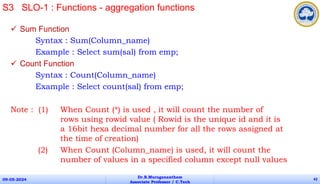  Sum Function
Syntax : Sum(Column_name)
Example : Select sum(sal) from emp;
 Count Function
Syntax : Count(Column_name)
Example : Select count(sal) from emp;
Note : (1) When Count (*) is used , it will count the number of
rows using rowid value ( Rowid is the unique id and it is
a 16bit hexa decimal number for all the rows assigned at
the time of creation)
(2) When Count (Column_name) is used, it will count the
number of values in a specified column except null values
09-05-2024
Dr.B.Muruganantham
Associate Professor / C.Tech
42
S3 SLO-1 : Functions - aggregation functions
 