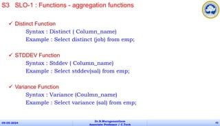  Distinct Function
Syntax : Distinct ( Column_name)
Example : Select distinct (job) from emp;
 STDDEV Function
Syntax : Stddev ( Column_name)
Example : Select stddev(sal) from emp;
 Variance Function
Syntax : Variance (Coulmn_name)
Example : Select variance (sal) from emp;
09-05-2024
Dr.B.Muruganantham
Associate Professor / C.Tech
43
S3 SLO-1 : Functions - aggregation functions
 