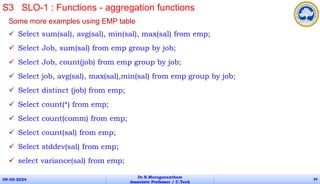 Some more examples using EMP table
 Select sum(sal), avg(sal), min(sal), max(sal) from emp;
 Select Job, sum(sal) from emp group by job;
 Select Job, count(job) from emp group by job;
 Select job, avg(sal), max(sal),min(sal) from emp group by job;
 Select distinct (job) from emp;
 Select count(*) from emp;
 Select count(comm) from emp;
 Select count(sal) from emp;
 Select stddev(sal) from emp;
 select variance(sal) from emp;
09-05-2024
Dr.B.Muruganantham
Associate Professor / C.Tech
44
S3 SLO-1 : Functions - aggregation functions
 