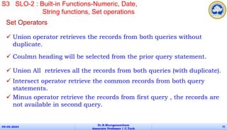 Set Operators
 Union operator retrieves the records from both queries without
duplicate.
 Coulmn heading will be selected from the prior query statement.
 Union All retrieves all the records from both queries (with duplicate).
 Intersect operator retrieve the common records from both query
statements.
 Minus operator retrieve the records from first query , the records are
not available in second query.
09-05-2024
Dr.B.Muruganantham
Associate Professor / C.Tech
51
S3 SLO-2 : Built-in Functions-Numeric, Date,
String functions, Set operations
 