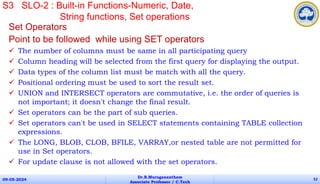 Set Operators
Point to be followed while using SET operators
 The number of columns must be same in all participating query
 Column heading will be selected from the first query for displaying the output.
 Data types of the column list must be match with all the query.
 Positional ordering must be used to sort the result set.
 UNION and INTERSECT operators are commutative, i.e. the order of queries is
not important; it doesn't change the final result.
 Set operators can be the part of sub queries.
 Set operators can't be used in SELECT statements containing TABLE collection
expressions.
 The LONG, BLOB, CLOB, BFILE, VARRAY,or nested table are not permitted for
use in Set operators.
 For update clause is not allowed with the set operators.
09-05-2024
Dr.B.Muruganantham
Associate Professor / C.Tech
52
S3 SLO-2 : Built-in Functions-Numeric, Date,
String functions, Set operations
 