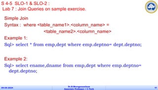 Simple Join
Syntax : where <table_name1>.<column_name> =
<table_name2>.<column_name>
Example 1:
Sql> select * from emp,dept where emp.deptno= dept.deptno;
Example 2:
Sql> select ename,dname from emp,dept where emp.deptno=
dept.deptno;
09-05-2024
Dr.B.Muruganantham
Associate Professor / C.Tech
63
S 4-5 SLO-1 & SLO-2 :
Lab 7 : Join Queries on sample exercise.
 