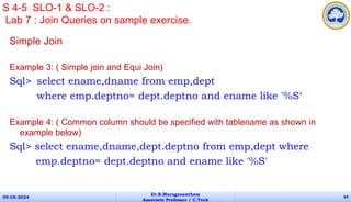 Simple Join
Example 3: ( Simple join and Equi Join)
Sql> select ename,dname from emp,dept
where emp.deptno= dept.deptno and ename like '%S‘
Example 4: ( Common column should be specified with tablename as shown in
example below)
Sql> select ename,dname,dept.deptno from emp,dept where
emp.deptno= dept.deptno and ename like '%S'
09-05-2024
Dr.B.Muruganantham
Associate Professor / C.Tech
64
S 4-5 SLO-1 & SLO-2 :
Lab 7 : Join Queries on sample exercise.
 