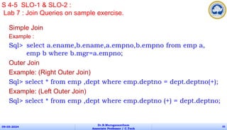 Simple Join
Example :
Sql> select a.ename,b.ename,a.empno,b.empno from emp a,
emp b where b.mgr=a.empno;
Outer Join
Example: (Right Outer Join)
Sql> select * from emp ,dept where emp.deptno = dept.deptno(+);
Example: (Left Outer Join)
Sql> select * from emp ,dept where emp.deptno (+) = dept.deptno;
09-05-2024
Dr.B.Muruganantham
Associate Professor / C.Tech
65
S 4-5 SLO-1 & SLO-2 :
Lab 7 : Join Queries on sample exercise.
 