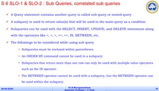  A Query statement contains another query is called sub query or nested query
 A subquery is used to return value(s) that will be used in the main query as a condition
 Subqueries can be used with the SELECT, INSERT, UPDATE, and DELETE statements along
with the operators like =, <, >, >=, <=, IN, BETWEEN, etc.
 The followings to be considered while using sub query
• Subqueries must be enclosed within parentheses.
• An ORDER BY command cannot be used in a subquery
• Subqueries that return more than one row can only be used with multiple value operators
such as the IN operator.
• The BETWEEN operator cannot be used with a subquery, but the BETWEEN operator can
be used within the subquery.
09-05-2024
Dr.B.Muruganantham
Associate Professor / C.Tech
66
S 6 SLO-1 & SLO-2 : Sub Queries, correlated sub queries
 