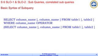 Basic Syntax of Subquery
SELECT column_name [, column_name ] FROM table1 [, table2 ]
WHERE column_name OPERATOR
(SELECT column_name [, column_name ] FROM table1 [, table2 ]
09-05-2024
Dr.B.Muruganantham
Associate Professor / C.Tech
67
S 6 SLO-1 & SLO-2 : Sub Queries, correlated sub queries
 