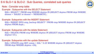 Note : Consider emp table
Example : Subqueries with the SELECT Statement
SQL> SELECT * FROM emp WHERE deptno IN (SELECT deptno FROM dept WHERE
dname = ‘SALES’ or dname = ‘RESEARCH’) ;
Example: Subqueries with the INSERT Statement
SQL> INSERT INTO emp_backup SELECT * FROM emp WHERE deptno IN (SELECT
deptno FROM dept) ;
Example: Subqueries with the delete Statement
SQL> DELETE FROM emp WHERE deptno IN (SELECT deptno FROM dept WHERE
deptno=10 );
Example: Subqueries with the update Statement
SQL> UPDATE emp SET comm = SAL * 0.25 WHERE deptno IN (SELECT deptno
FROM dept WHERE deptno >30);
09-05-2024
Dr.B.Muruganantham
Associate Professor / C.Tech
68
S 6 SLO-1 & SLO-2 : Sub Queries, correlated sub queries
 