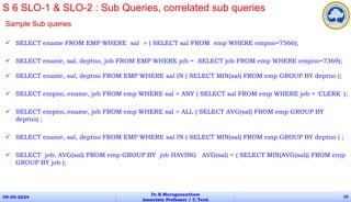 Sample Sub queries
 SELECT ename FROM EMP WHERE sal > ( SELECT sal FROM emp WHERE empno=7566);
 SELECT ename, sal, deptno, job FROM EMP WHERE job = SELECT job FROM emp WHERE empno=7369);
 SELECT ename, sal, deptno FROM EMP WHERE sal IN ( SELECT MIN(sal) FROM emp GROUP BY deptno );
 SELECT empno, ename, job FROM emp WHERE sal < ANY ( SELECT sal FROM emp WHERE job = 'CLERK' );
 SELECT empno, ename, job FROM emp WHERE sal > ALL ( SELECT AVG(sal) FROM emp GROUP BY
deptno) ;
 SELECT ename, sal, deptno FROM EMP WHERE sal IN ( SELECT MIN(sal) FROM emp GROUP BY deptno ) ;
 SELECT job, AVG(sal) FROM emp GROUP BY job HAVING AVG(sal) = ( SELECT MIN(AVG(sal)) FROM emp
GROUP BY job );
09-05-2024
Dr.B.Muruganantham
Associate Professor / C.Tech
69
S 6 SLO-1 & SLO-2 : Sub Queries, correlated sub queries
 