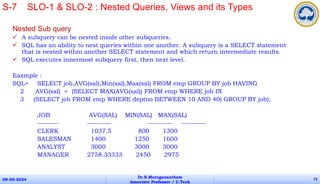 Nested Sub query
 A subquery can be nested inside other subqueries.
 SQL has an ability to nest queries within one another. A subquery is a SELECT statement
that is nested within another SELECT statement and which return intermediate results.
 SQL executes innermost subquery first, then next level.
Eaxmple :
SQL> SELECT job,AVG(sal),Min(sal),Max(sal) FROM emp GROUP BY job HAVING
2 AVG(sal) < (SELECT MAX(AVG(sal)) FROM emp WHERE job IN
3 (SELECT job FROM emp WHERE deptno BETWEEN 10 AND 40) GROUP BY job);
JOB AVG(SAL) MIN(SAL) MAX(SAL)
--------- ---------- ---------- ----------
CLERK 1037.5 800 1300
SALESMAN 1400 1250 1600
ANALYST 3000 3000 3000
MANAGER 2758.33333 2450 2975
09-05-2024
Dr.B.Muruganantham
Associate Professor / C.Tech
72
S-7 SLO-1 & SLO-2 : Nested Queries, Views and its Types
 