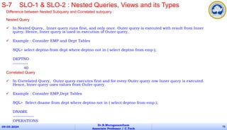 Difference between Nested Subquery and Correlated subquery :
Nested Query
 In Nested Query, Inner query runs first, and only once. Outer query is executed with result from Inner
query. Hence, Inner query is used in execution of Outer query.
 Example : Consider EMP and Dept Tables
SQL> select deptno from dept where deptno not in ( select deptno from emp );
DEPTNO
----------
40
Correlated Query
 In Correlated Query, Outer query executes first and for every Outer query row Inner query is executed.
Hence, Inner query uses values from Outer query.
 Example : Consider EMP,Dept Tables
SQL> Select dname from dept where deptno not in ( select deptno from emp );
DNAME
--------------
OPERATIONS
09-05-2024
Dr.B.Muruganantham
Associate Professor / C.Tech
73
S-7 SLO-1 & SLO-2 : Nested Queries, Views and its Types
 