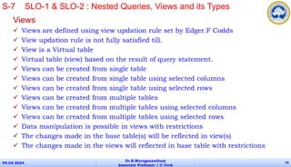 Views
 Views are defined using view updation rule set by Edger.F Codds
 View updation rule is not fully satisfied till.
 View is a Virtual table
 Virtual table (view) based on the result of query statement.
 Views can be created from single table
 Views can be created from single table using selected columns
 Views can be created from single table using selected rows
 Views can be created from multiple tables
 Views can be created from multiple tables using selected columns
 Views can be created from multiple tables using selected rows
 Data manipulation is possible in views with restrictions
 The changes made in the base table(s) will be reflected in view(s)
 The changes made in the views will reflected in base table with restrictions
09-05-2024
Dr.B.Muruganantham
Associate Professor / C.Tech
76
S-7 SLO-1 & SLO-2 : Nested Queries, Views and its Types
 