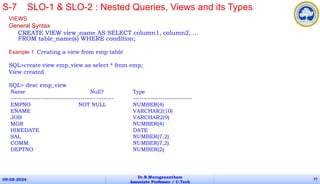 VIEWS
General Syntax
CREATE VIEW view_name AS SELECT column1, column2, ...
FROM table_name(s) WHERE condition;
Example 1: Creating a view from emp table
SQL>create view emp_view as select * from emp;
View created
SQL> desc emp_view
Name Null? Type
---------------------------------------- -------- ----------------------------
EMPNO NOT NULL NUMBER(4)
ENAME VARCHAR2(10)
JOB VARCHAR2(9)
MGR NUMBER(4)
HIREDATE DATE
SAL NUMBER(7,2)
COMM NUMBER(7,2)
DEPTNO NUMBER(2)
09-05-2024
Dr.B.Muruganantham
Associate Professor / C.Tech
77
S-7 SLO-1 & SLO-2 : Nested Queries, Views and its Types
 