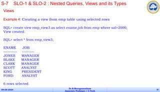 Views
Example 4: Creating a view from emp table using selected rows
SQL> create view emp_view3 as select ename,job from emp where sal>2000;
View created.
SQL> select * from emp_view3;
ENAME JOB
---------- ---------
JONES MANAGER
BLAKE MANAGER
CLARK MANAGER
SCOTT ANALYST
KING PRESIDENT
FORD ANALYST
6 rows selected.
09-05-2024
Dr.B.Muruganantham
Associate Professor / C.Tech
81
S-7 SLO-1 & SLO-2 : Nested Queries, Views and its Types
 