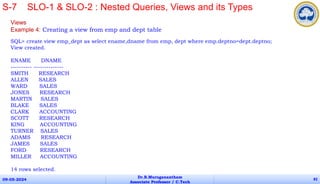 Views
Example 4: Creating a view from emp and dept table
SQL> create view emp_dept as select ename,dname from emp, dept where emp.deptno=dept.deptno;
View created.
ENAME DNAME
---------- --------------
SMITH RESEARCH
ALLEN SALES
WARD SALES
JONES RESEARCH
MARTIN SALES
BLAKE SALES
CLARK ACCOUNTING
SCOTT RESEARCH
KING ACCOUNTING
TURNER SALES
ADAMS RESEARCH
JAMES SALES
FORD RESEARCH
MILLER ACCOUNTING
14 rows selected.
09-05-2024
Dr.B.Muruganantham
Associate Professor / C.Tech
82
S-7 SLO-1 & SLO-2 : Nested Queries, Views and its Types
 