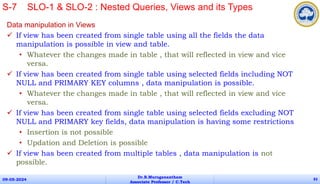 Data manipulation in Views
 If view has been created from single table using all the fields the data
manipulation is possible in view and table.
• Whatever the changes made in table , that will reflected in view and vice
versa.
 If view has been created from single table using selected fields including NOT
NULL and PRIMARY KEY columns , data manipulation is possible.
• Whatever the changes made in table , that will reflected in view and vice
versa.
 If view has been created from single table using selected fields excluding NOT
NULL and PRIMARY key fields, data manipulation is having some restrictions
• Insertion is not possible
• Updation and Deletion is possible
 If view has been created from multiple tables , data manipulation is not
possible.
09-05-2024
Dr.B.Muruganantham
Associate Professor / C.Tech
83
S-7 SLO-1 & SLO-2 : Nested Queries, Views and its Types
 