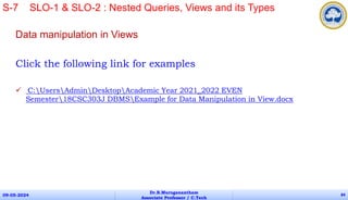 Data manipulation in Views
Click the following link for examples
 C:UsersAdminDesktopAcademic Year 2021_2022 EVEN
Semester18CSC303J DBMSExample for Data Manipulation in View.docx
09-05-2024
Dr.B.Muruganantham
Associate Professor / C.Tech
84
S-7 SLO-1 & SLO-2 : Nested Queries, Views and its Types
 