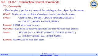 TCL Commands
Used to give / get back / control the privileges of an object by the owner
GRANT : To give access privileges of an object to other user by the owner
Syntax : GRANT [ ALL / INSERT /UPDATE /DELETE /SELECT ]
on <OBJECT_NAME> to <USER_NAME>;
Example: GRANT all on emp to scott;
REVOKE : To get back all the privileges from the user who has been granted
Syntax : REVOKE [ ALL / INSERT /UPDATE /DELETE /SELECT ]
on <OBJECT_NAME> from <USER_NAME>;
Example: REVOKE all on emp from scott;
09-05-2024
Dr.B.Muruganantham
Associate Professor / C.Tech
85
S-8 SLO-1 : Transaction Control Commands
 