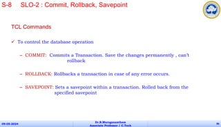 TCL Commands
 To control the database operation
– COMMIT: Commits a Transaction. Save the changes permanently , can’t
rollback
– ROLLBACK: Rollbacks a transaction in case of any error occurs.
– SAVEPOINT: Sets a savepoint within a transaction. Rolled back from the
specified savepoint
09-05-2024
Dr.B.Muruganantham
Associate Professor / C.Tech
86
S-8 SLO-2 : Commit, Rollback, Savepoint
 
