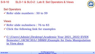 Set Operators
 Refer slide numbers : 50 to 59
Views
 Refer slide nubmbers : 76 to 83
 Click the following link for examples
 C:UsersAdminDesktopAcademic Year 2021_2022 EVEN
Semester18CSC303J DBMSExample for Data Manipulation
in View.docx
09-05-2024
Dr.B.Muruganantham
Associate Professor / C.Tech
87
S-9-10 SLO-1 & SLO-2 : Lab 8: Set Operators & Views
 