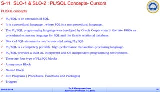 PL/SQL concepts
 PL/SQL is an extension of SQL.
 It is a procedural language , where SQL is a non procedural language.
 The PL/SQL programming language was developed by Oracle Corporation in the late 1980s as
procedural extension language for SQL and the Oracle relational database.
 Block of SQL statements can be executed using PL/SQL
 PL/SQL is a completely portable, high-performance transaction-processing language.
 PL/SQL provides a built-in, interpreted and OS independent programming environment.
 There are four type of PL/SQL blocks
 Anonymous Block
 Named Block
 Sub Programs ( Procedures, Functions and Packages)
 Triggers
09-05-2024
Dr.B.Muruganantham
Associate Professor / C.Tech
88
S-11 SLO-1 & SLO-2 : PL/SQL Concepts- Cursors
 