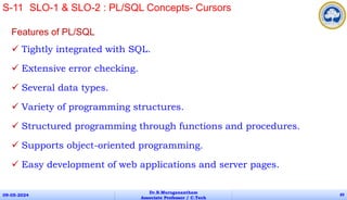 Features of PL/SQL
 Tightly integrated with SQL.
 Extensive error checking.
 Several data types.
 Variety of programming structures.
 Structured programming through functions and procedures.
 Supports object-oriented programming.
 Easy development of web applications and server pages.
09-05-2024
Dr.B.Muruganantham
Associate Professor / C.Tech
89
S-11 SLO-1 & SLO-2 : PL/SQL Concepts- Cursors
 