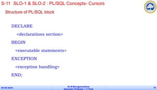 Structure of PL/SQL block
DECLARE
<declarations section>
BEGIN
<executable statements>
EXCEPTION
<exception handling>
END;
09-05-2024
Dr.B.Muruganantham
Associate Professor / C.Tech
90
S-11 SLO-1 & SLO-2 : PL/SQL Concepts- Cursors
 